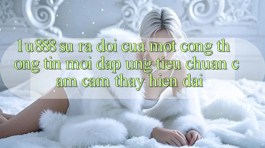 1. U888 - Sự Ra Đời Của Một “Cổng thông tin Mới” Đáp Ứng Tiêu Chuẩn Cảm cảm thấy Hiện Đại