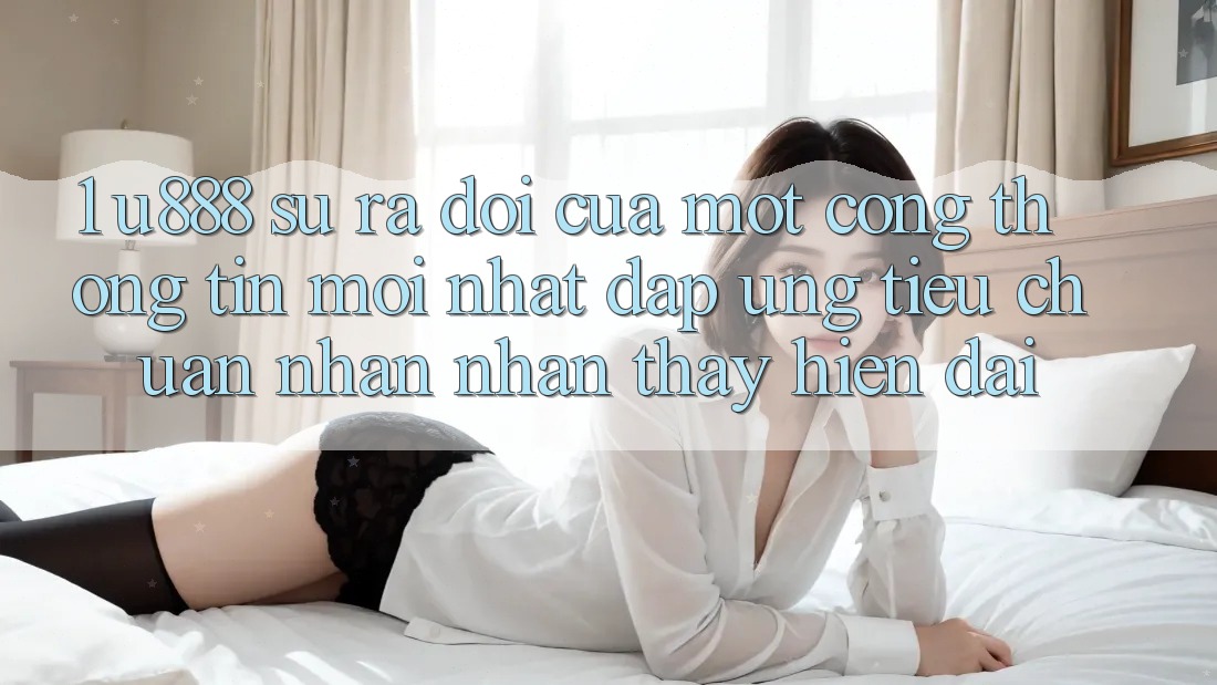 1. U888 - Sự Ra Đời Của Một “Cổng thông tin Mới nhất” Đáp Ứng Tiêu Chuẩn Nhận nhận thấy Hiện Đại