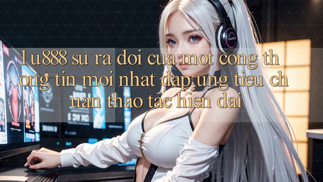 1. U888 - Sự Ra Đời Của Một “Cổng thông tin Mới nhất” Đáp Ứng Tiêu Chuẩn Thao tác Hiện Đại