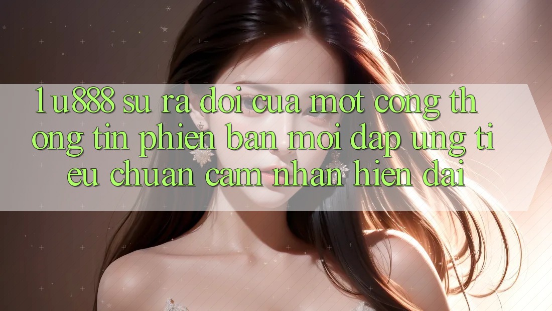 1. U888 - Sự Ra Đời Của Một “Cổng thông tin Phiên bản mới” Đáp Ứng Tiêu Chuẩn Cảm nhận Hiện Đại