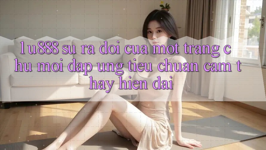 1. U888 - Sự Ra Đời Của Một “Trang chủ Mới” Đáp Ứng Tiêu Chuẩn Cảm thấy Hiện Đại 1. U888 - Sự Ra Đời Của Một “Trang chủ Mới” Đáp Ứng Tiêu Chuẩn Cảm thấy Hiện Đại
