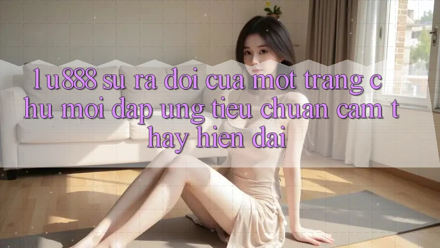1. U888 - Sự Ra Đời Của Một “Trang chủ Mới” Đáp Ứng Tiêu Chuẩn Cảm thấy Hiện Đại 1. U888 - Sự Ra Đời Của Một “Trang chủ Mới” Đáp Ứng Tiêu Chuẩn Cảm thấy Hiện Đại