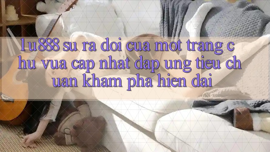 1. U888 - Sự Ra Đời Của Một “Trang chủ Vừa cập nhật” Đáp Ứng Tiêu Chuẩn Khám phá Hiện Đại 1. U888 - Sự Ra Đời Của Một “Trang chủ Vừa cập nhật” Đáp Ứng Tiêu Chuẩn Khám phá Hiện Đại