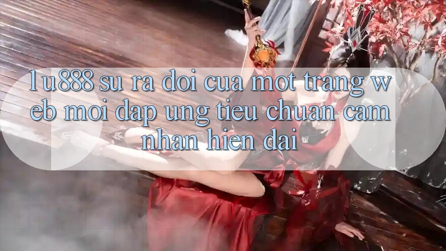 1. U888 - Sự Ra Đời Của Một “Trang web Mới” Đáp Ứng Tiêu Chuẩn Cảm nhận Hiện Đại