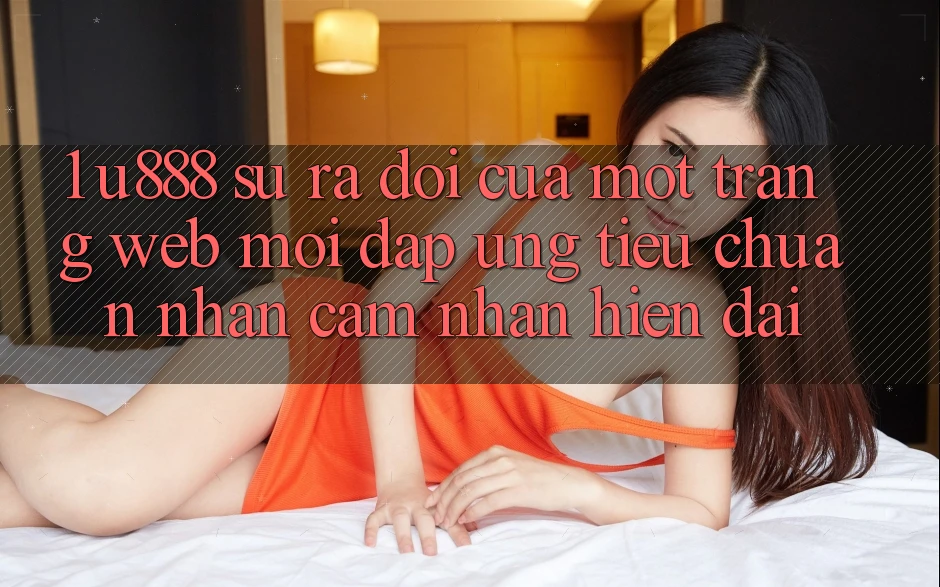 1. U888 - Sự Ra Đời Của Một “Trang web Mới” Đáp Ứng Tiêu Chuẩn Nhận cảm nhận Hiện Đại 1. U888 - Sự Ra Đời Của Một “Trang web Mới” Đáp Ứng Tiêu Chuẩn Nhận cảm nhận Hiện Đại