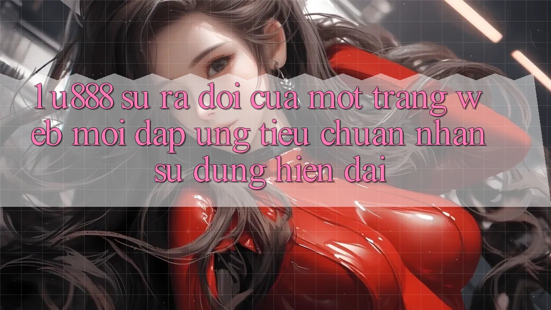 1. U888 - Sự Ra Đời Của Một “Trang web Mới” Đáp Ứng Tiêu Chuẩn Nhận sử dụng Hiện Đại