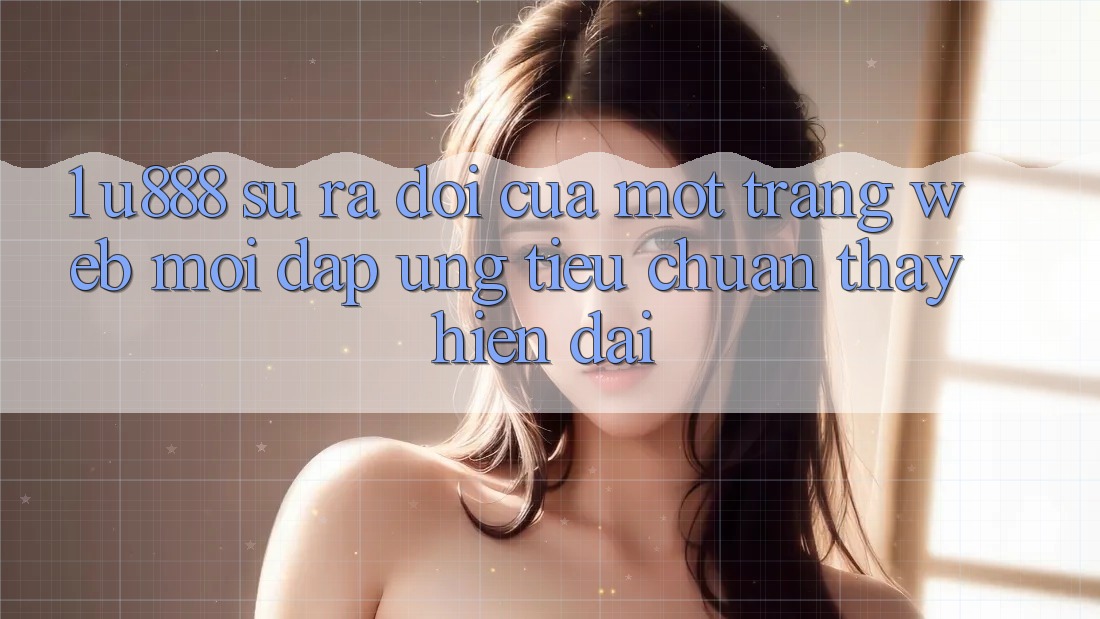 1. U888 - Sự Ra Đời Của Một “Trang web Mới” Đáp Ứng Tiêu Chuẩn Thấy Hiện Đại