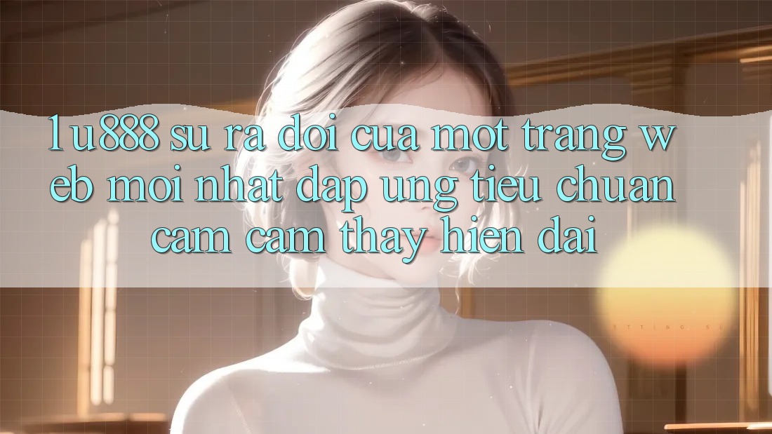 1. U888 - Sự Ra Đời Của Một “Trang web Mới nhất” Đáp Ứng Tiêu Chuẩn Cảm cảm thấy Hiện Đại
