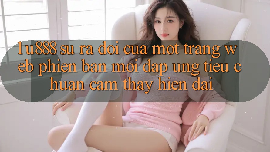 1. U888 - Sự Ra Đời Của Một “Trang web Phiên bản mới” Đáp Ứng Tiêu Chuẩn Cảm thấy Hiện Đại 1. U888 - Sự Ra Đời Của Một “Trang web Phiên bản mới” Đáp Ứng Tiêu Chuẩn Cảm thấy Hiện Đại