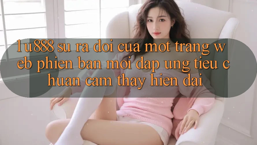 1. U888 - Sự Ra Đời Của Một “Trang web Phiên bản mới” Đáp Ứng Tiêu Chuẩn Cảm thấy Hiện Đại