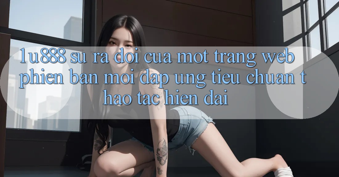 1. U888 - Sự Ra Đời Của Một “Trang web Phiên bản mới” Đáp Ứng Tiêu Chuẩn Thao tác Hiện Đại 1. U888 - Sự Ra Đời Của Một “Trang web Phiên bản mới” Đáp Ứng Tiêu Chuẩn Thao tác Hiện Đại