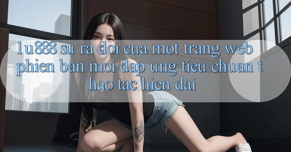 1. U888 - Sự Ra Đời Của Một “Trang web Phiên bản mới” Đáp Ứng Tiêu Chuẩn Thao tác Hiện Đại 1. U888 - Sự Ra Đời Của Một “Trang web Phiên bản mới” Đáp Ứng Tiêu Chuẩn Thao tác Hiện Đại