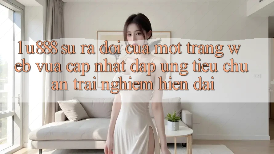 1. U888 - Sự Ra Đời Của Một “Trang web Vừa cập nhật” Đáp Ứng Tiêu Chuẩn Trải nghiệm Hiện Đại