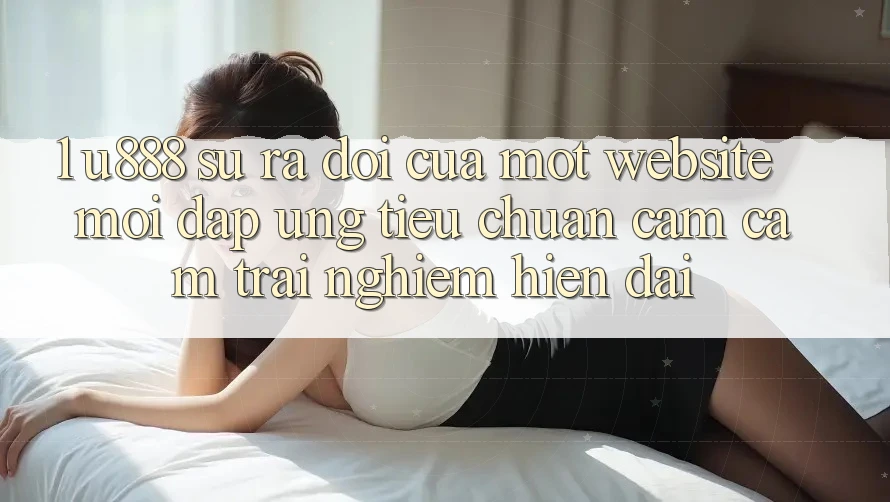 1. U888 - Sự Ra Đời Của Một “Website Mới” Đáp Ứng Tiêu Chuẩn Cảm cảm trải nghiệm Hiện Đại 1. U888 - Sự Ra Đời Của Một “Website Mới” Đáp Ứng Tiêu Chuẩn Cảm cảm trải nghiệm Hiện Đại