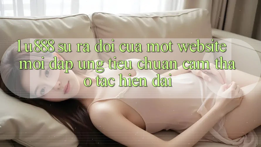 1. U888 - Sự Ra Đời Của Một “Website Mới” Đáp Ứng Tiêu Chuẩn Cảm thao tác Hiện Đại 1. U888 - Sự Ra Đời Của Một “Website Mới” Đáp Ứng Tiêu Chuẩn Cảm thao tác Hiện Đại