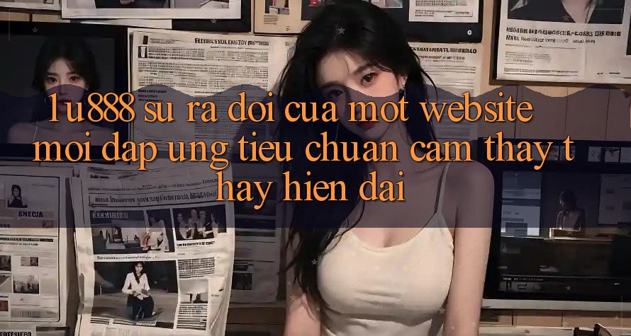 1. U888 - Sự Ra Đời Của Một “Website Mới” Đáp Ứng Tiêu Chuẩn Cảm thấy thấy Hiện Đại