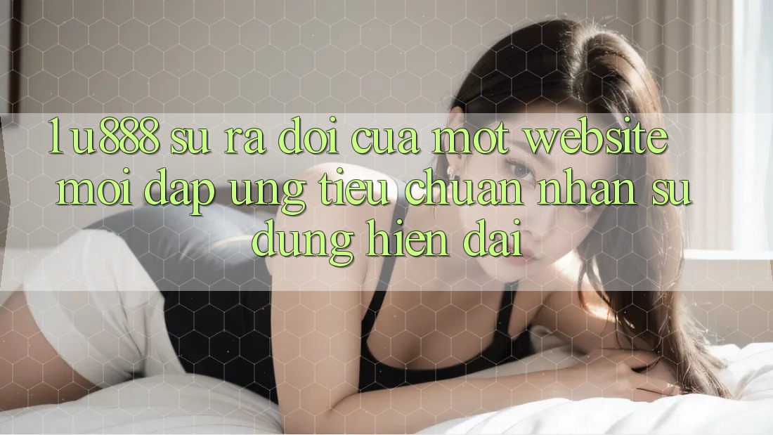 1. U888 - Sự Ra Đời Của Một “Website Mới” Đáp Ứng Tiêu Chuẩn Nhận sử dụng Hiện Đại