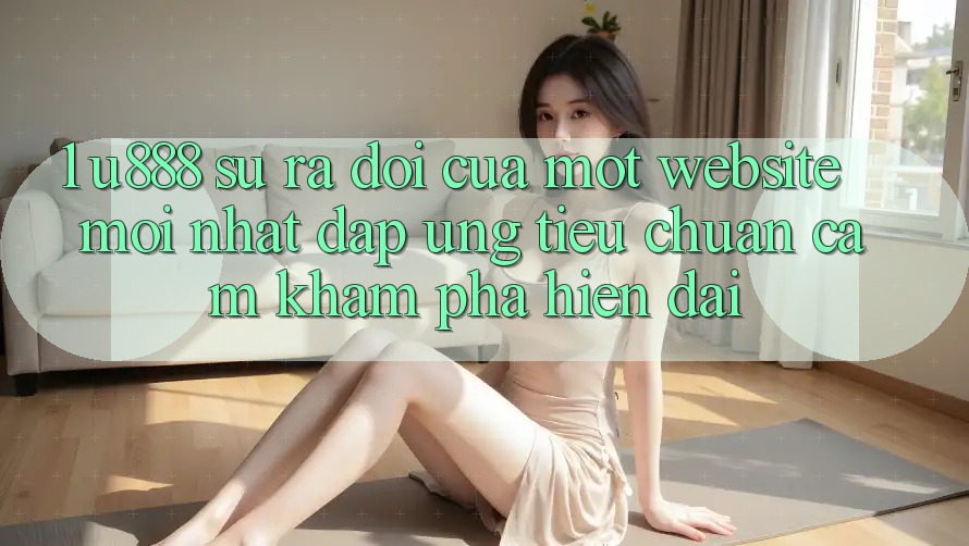 1. U888 - Sự Ra Đời Của Một “Website Mới nhất” Đáp Ứng Tiêu Chuẩn Cảm khám phá Hiện Đại 1. U888 - Sự Ra Đời Của Một “Website Mới nhất” Đáp Ứng Tiêu Chuẩn Cảm khám phá Hiện Đại