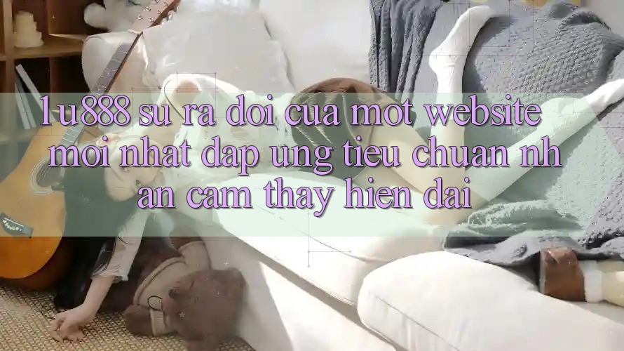 1. U888 - Sự Ra Đời Của Một “Website Mới nhất” Đáp Ứng Tiêu Chuẩn Nhận cảm thấy Hiện Đại