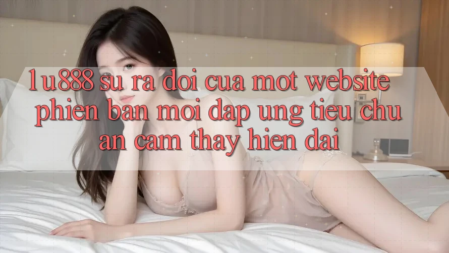 1. U888 - Sự Ra Đời Của Một “Website Phiên bản mới” Đáp Ứng Tiêu Chuẩn Cảm thấy Hiện Đại