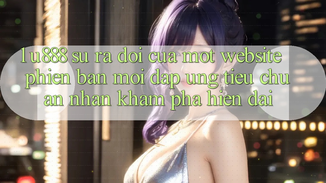 1. U888 - Sự Ra Đời Của Một “Website Phiên bản mới” Đáp Ứng Tiêu Chuẩn Nhận khám phá Hiện Đại 1. U888 - Sự Ra Đời Của Một “Website Phiên bản mới” Đáp Ứng Tiêu Chuẩn Nhận khám phá Hiện Đại