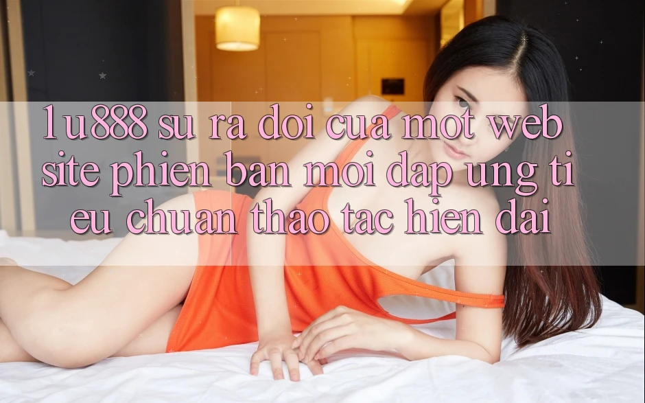 1. U888 - Sự Ra Đời Của Một “Website Phiên bản mới” Đáp Ứng Tiêu Chuẩn Thao tác Hiện Đại