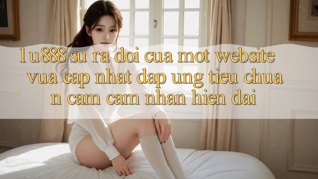 1. U888 - Sự Ra Đời Của Một “Website Vừa cập nhật” Đáp Ứng Tiêu Chuẩn Cảm cảm nhận Hiện Đại