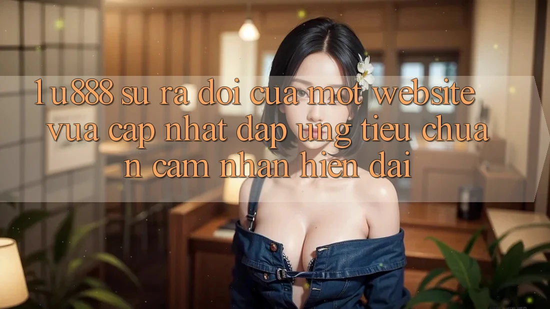 1. U888 - Sự Ra Đời Của Một “Website Vừa cập nhật” Đáp Ứng Tiêu Chuẩn Cảm nhận Hiện Đại 1. U888 - Sự Ra Đời Của Một “Website Vừa cập nhật” Đáp Ứng Tiêu Chuẩn Cảm nhận Hiện Đại
