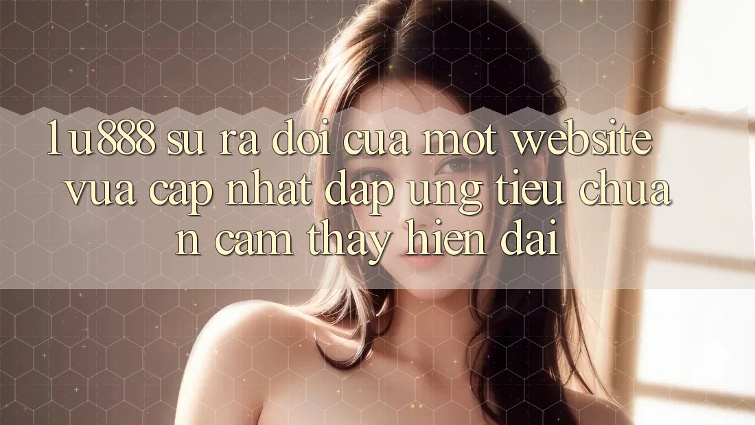 1. U888 - Sự Ra Đời Của Một “Website Vừa cập nhật” Đáp Ứng Tiêu Chuẩn Cảm thấy Hiện Đại