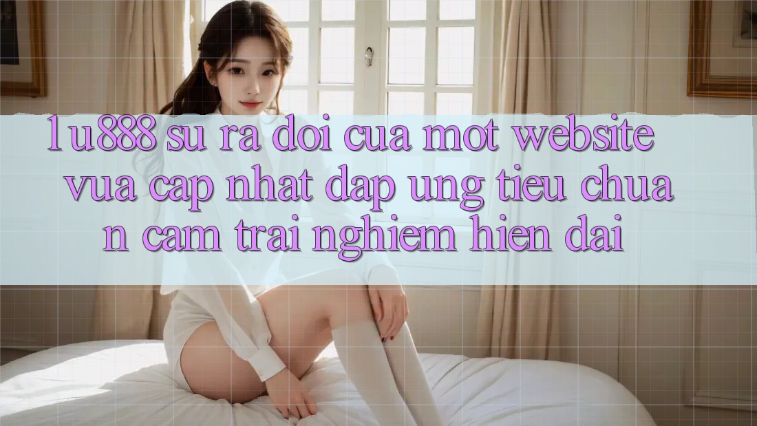1. U888 - Sự Ra Đời Của Một “Website Vừa cập nhật” Đáp Ứng Tiêu Chuẩn Cảm trải nghiệm Hiện Đại 1. U888 - Sự Ra Đời Của Một “Website Vừa cập nhật” Đáp Ứng Tiêu Chuẩn Cảm trải nghiệm Hiện Đại