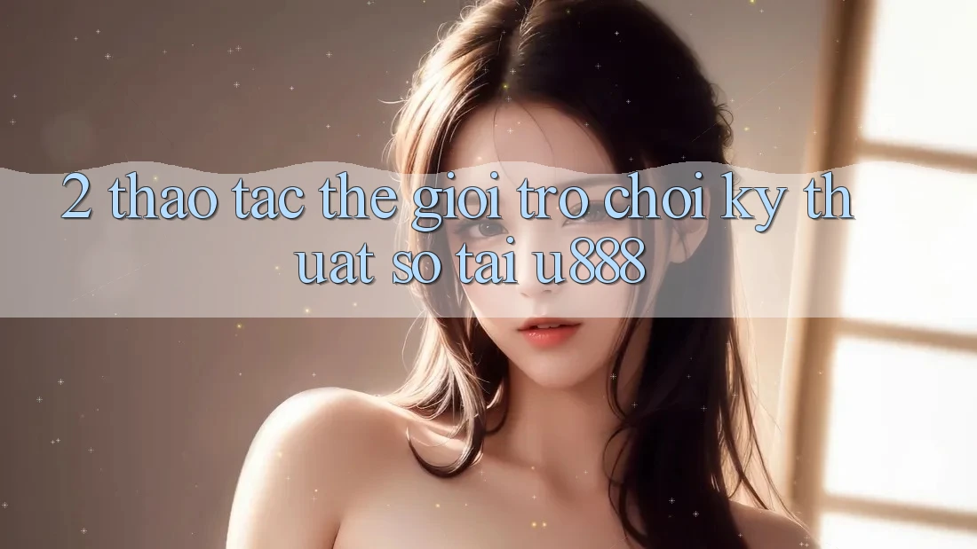 2. Thao tác Thế Giới “Trò chơi Kỹ Thuật Số” Tại U888 2. Thao tác Thế Giới “Trò chơi Kỹ Thuật Số” Tại U888