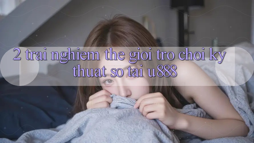 2. Trải nghiệm Thế Giới “Trò chơi Kỹ Thuật Số” Tại U888 2. Trải nghiệm Thế Giới “Trò chơi Kỹ Thuật Số” Tại U888