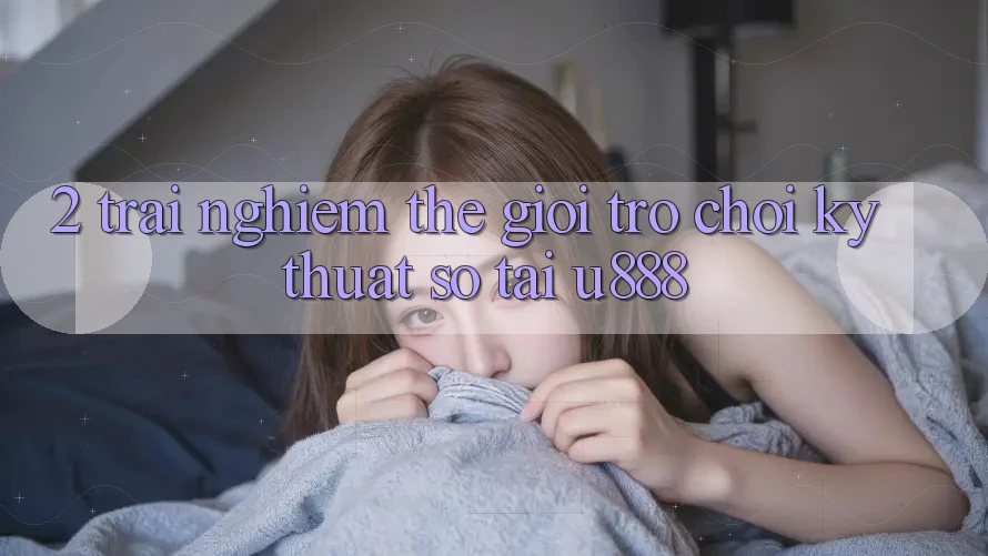 2. Trải nghiệm Thế Giới “Trò chơi Kỹ Thuật Số” Tại U888 2. Trải nghiệm Thế Giới “Trò chơi Kỹ Thuật Số” Tại U888
