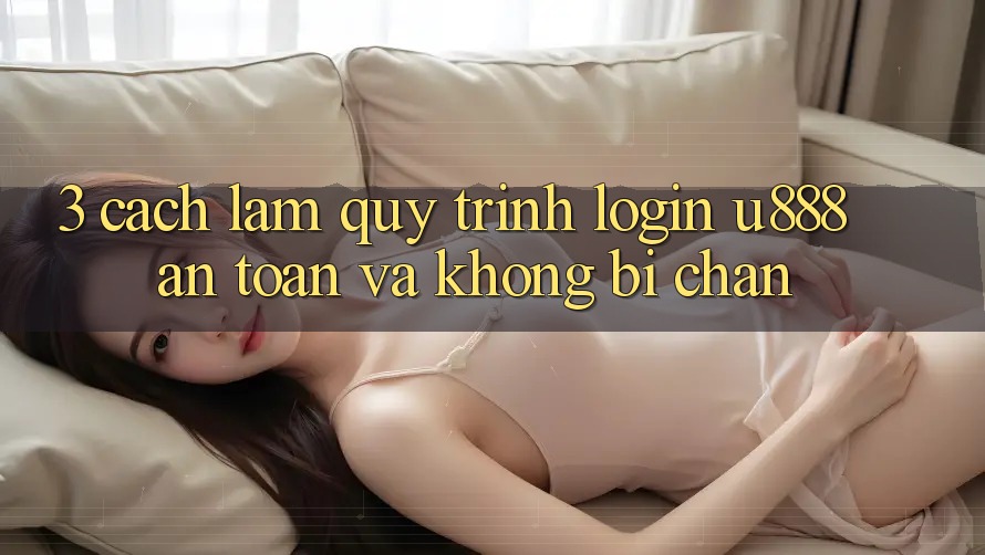 3. Cách làm Quy Trình “Login U888” An Toàn Và Không Bị Chặn