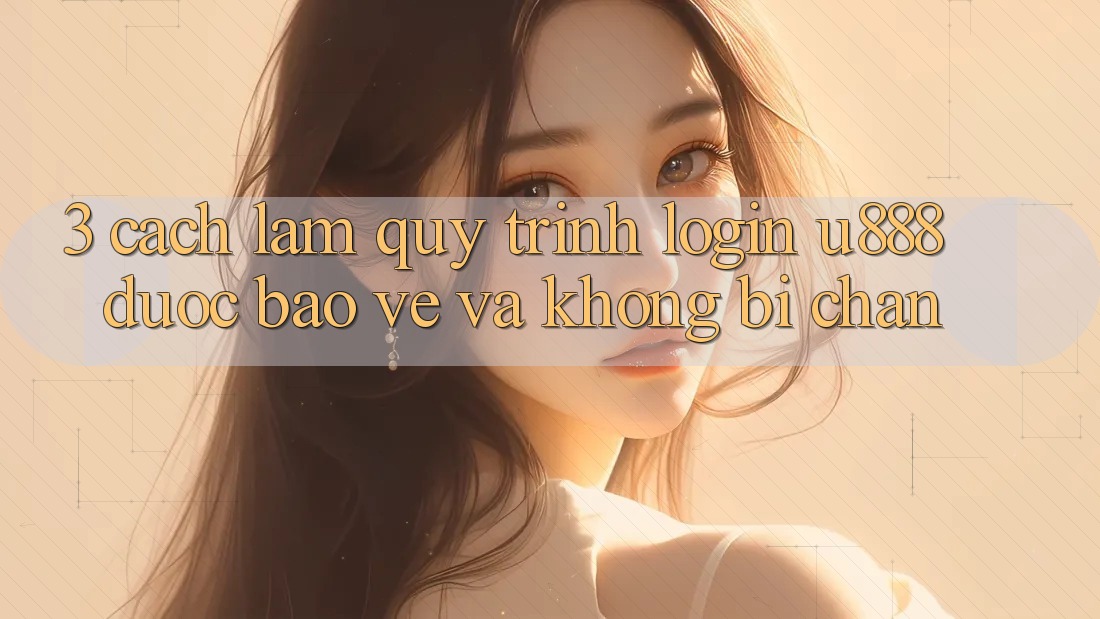 3. Cách làm Quy Trình “Login U888” Được bảo vệ Và Không Bị Chặn