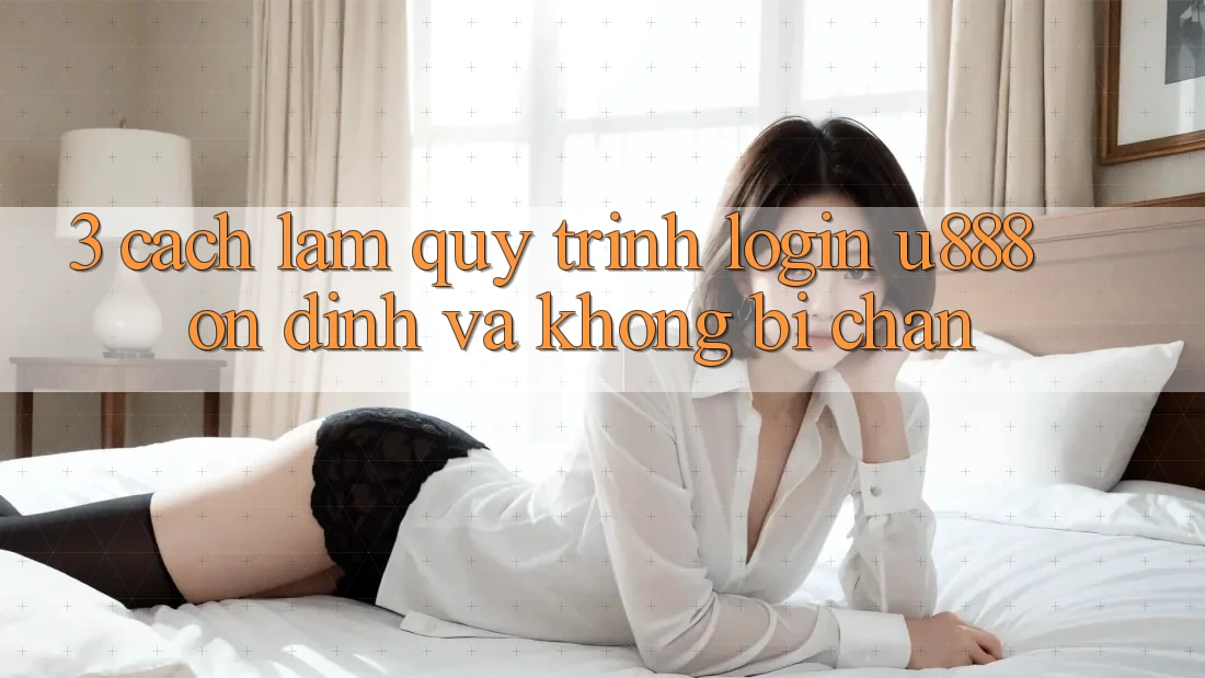 3. Cách làm Quy Trình “Login U888” Ổn định Và Không Bị Chặn