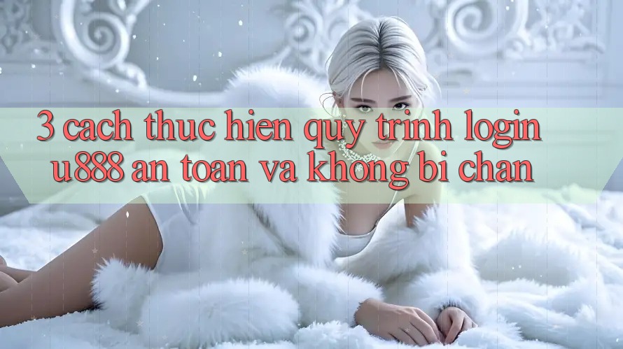 3. Cách thực hiện Quy Trình “Login U888” An Toàn Và Không Bị Chặn