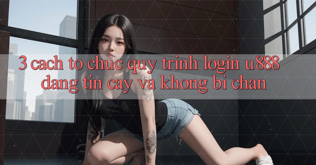 3. Cách tổ chức Quy Trình “Login U888” Đáng tin cậy Và Không Bị Chặn