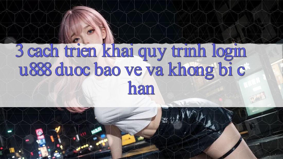 3. Cách triển khai Quy Trình “Login U888” Được bảo vệ Và Không Bị Chặn