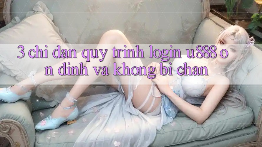 3. Chỉ dẫn Quy Trình “Login U888” Ổn định Và Không Bị Chặn