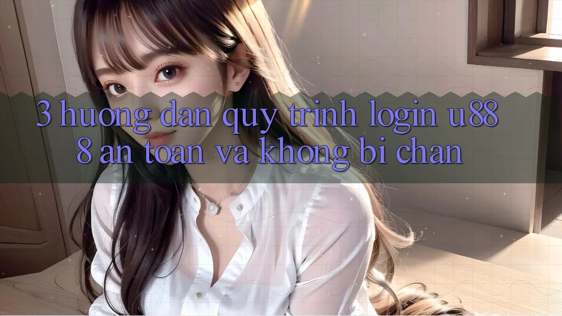 3. Hướng Dẫn Quy Trình “Login U888” An Toàn Và Không Bị Chặn
