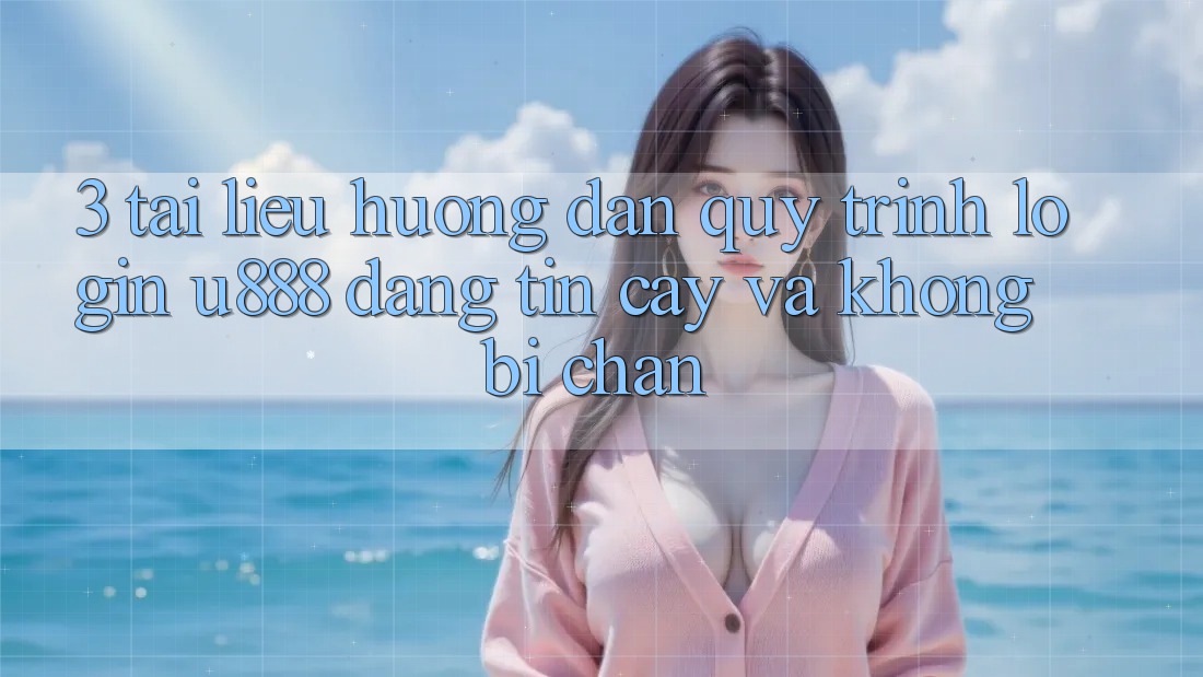 3. Tài liệu hướng dẫn Quy Trình “Login U888” Đáng tin cậy Và Không Bị Chặn