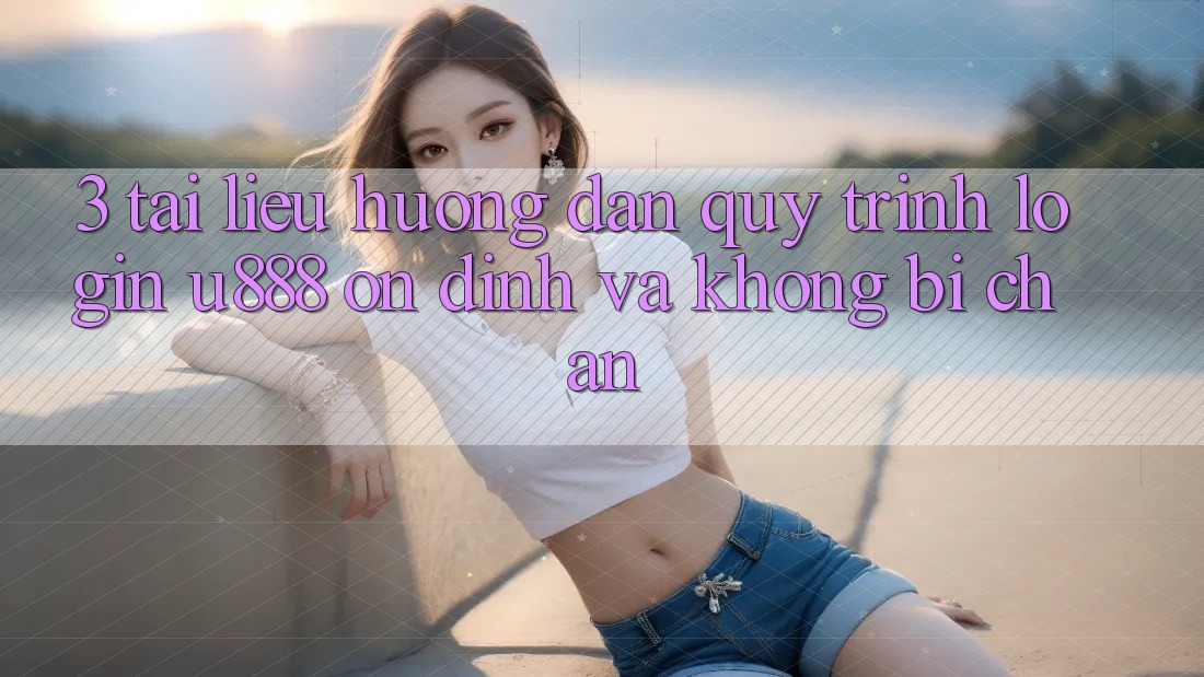 3. Tài liệu hướng dẫn Quy Trình “Login U888” Ổn định Và Không Bị Chặn
