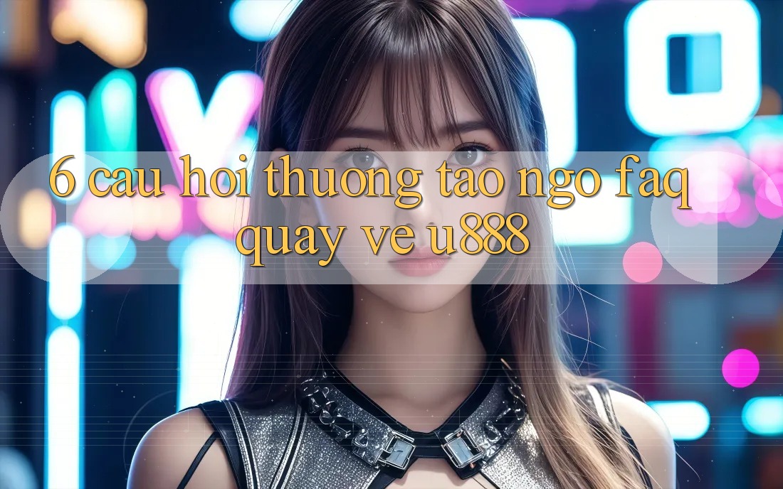 6. Câu Hỏi Thường Tao ngộ (FAQ) Quay về U888
