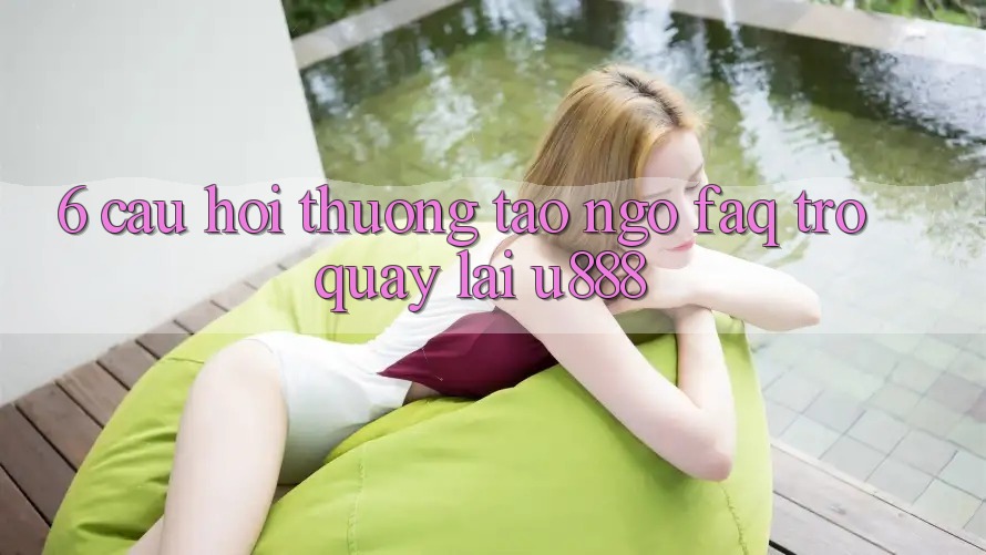 6. Câu Hỏi Thường Tao ngộ (FAQ) Trở quay lại U888