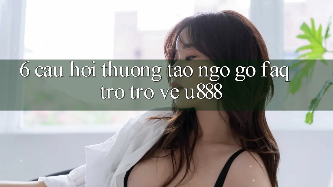6. Câu Hỏi Thường Tao ngộ gỡ (FAQ) Trở trở về U888