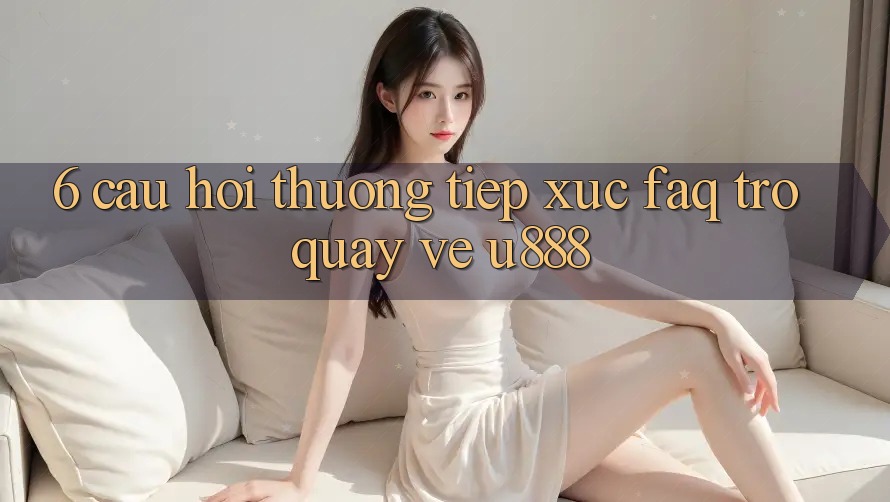 6. Câu Hỏi Thường Tiếp xúc (FAQ) Trở quay về U888