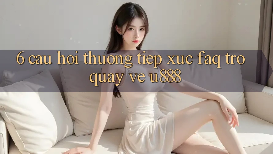 6. Câu Hỏi Thường Tiếp xúc (FAQ) Trở quay về U888