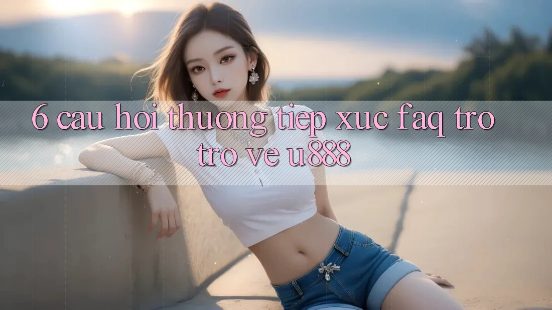 6. Câu Hỏi Thường Tiếp xúc (FAQ) Trở trở về U888 6. Câu Hỏi Thường Tiếp xúc (FAQ) Trở trở về U888