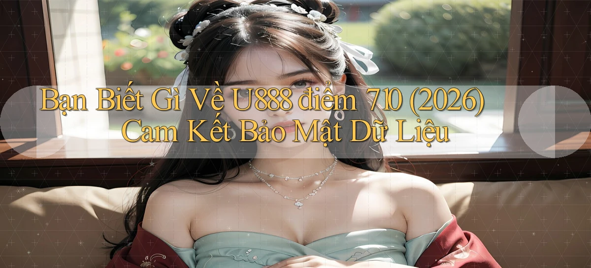 Bạn biết gì về U888 điểm 710 (2026) cam kết bảo mật dữ liệu